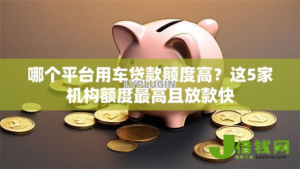 哪个平台用车贷款额度高?这5家机构额度最高且放款快 哪个平台用车贷款额度高?这5家机构额度最高且放款快
