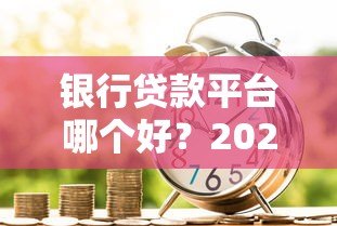 银行贷款平台哪个好?2023年五大银行产品深度对比 银行贷款平台哪个好?2023年五大银行产品深度对比