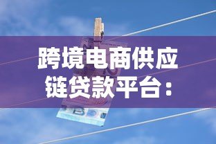 跨境电商供应链贷款平台：解决资金难题的三大方案