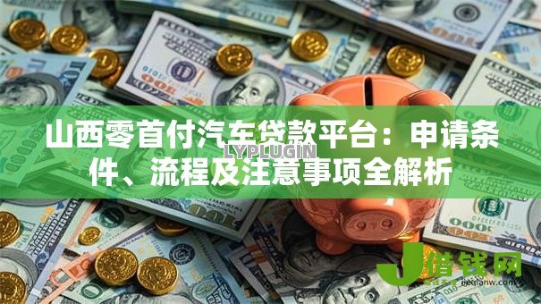 山西零首付汽车贷款平台:申请条件、流程及注意事项全解析 山西零首付汽车贷款平台:申请条件、流程及注意事项全解析