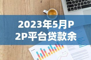 2023年5月P2P平台贷款余额与交易量深度分析