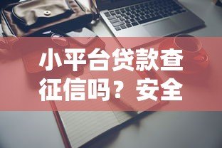 小平台贷款查征信吗?安全使用全解析 小平台贷款查征信吗?安全使用全解析