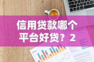 信用贷款哪个平台好贷?2023年靠谱平台推荐及申请技巧 信用贷款哪个平台好贷?2023年靠谱平台推荐及申请技巧