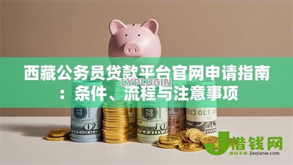 西藏公务员贷款平台官网申请指南:条件、流程与注意事项 西藏公务员贷款平台官网申请指南:条件、流程与注意事项