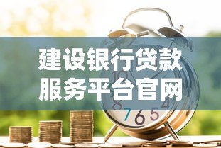 建设银行贷款服务平台官网指南:一站式贷款申请流程与产品解析 建设银行贷款服务平台官网指南:一站式贷款申请流程与产品解析