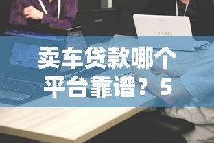 卖车贷款哪个平台靠谱?5大正规渠道对比评测 卖车贷款哪个平台靠谱?5大正规渠道对比评测