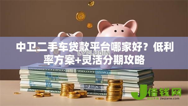 中卫二手车贷款平台哪家好?低利率方案+灵活分期攻略 中卫二手车贷款平台哪家好?低利率方案+灵活分期攻略