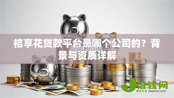 桔享花贷款平台是哪个公司的?背景与资质详解 桔享花贷款平台是哪个公司的?背景与资质详解