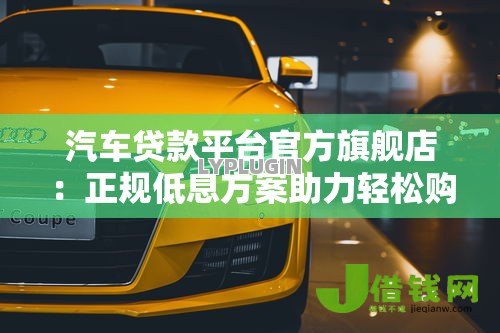汽车贷款平台官方旗舰店:正规低息方案助力轻松购车 汽车贷款平台官方旗舰店:正规低息方案助力轻松购车