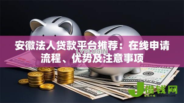 安徽法人贷款平台推荐：在线申请流程、优势及注意事项