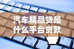 汽车精品贷是什么平台贷款?申请流程全解析 汽车精品贷是什么平台贷款?申请流程全解析