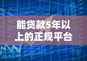 能贷款5年以上的正规平台盘点:长期资金需求必看指南 能贷款5年以上的正规平台盘点:长期资金需求必看指南