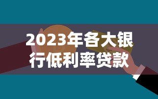 2023年各大银行低利率贷款平台推荐及申请攻略 2023年各大银行低利率贷款平台推荐及申请攻略