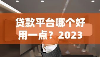 贷款平台哪个好用一点？2023年靠谱正规平台推荐