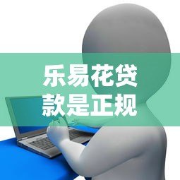 乐易花贷款是正规平台吗?用户必看的5个关键评测点 乐易花贷款是正规平台吗?用户必看的5个关键评测点
