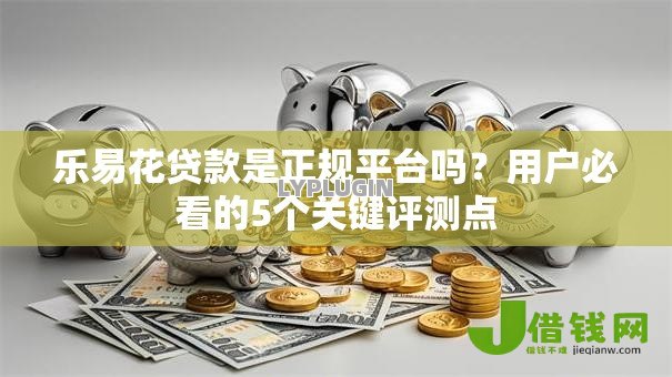 乐易花贷款是正规平台吗?用户必看的5个关键评测点 乐易花贷款是正规平台吗?用户必看的5个关键评测点