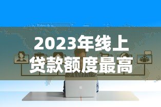 2023年线上贷款额度最高平台盘点:哪家最适合你? 2023年线上贷款额度最高平台盘点:哪家最适合你?
