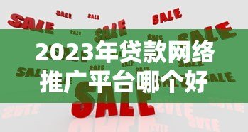 2023年贷款网络推广平台哪个好?五大平台深度对比 2023年贷款网络推广平台哪个好?五大平台深度对比