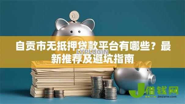 自贡市无抵押贷款平台有哪些?最新推荐及避坑指南 自贡市无抵押贷款平台有哪些?最新推荐及避坑指南