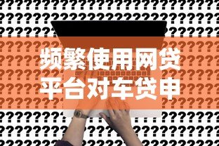 频繁使用网贷平台对车贷申请的影响及应对策略 频繁使用网贷平台对车贷申请的影响及应对策略