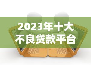 2023年十大不良贷款平台黑名单:避坑指南与安全借贷建议 2023年十大不良贷款平台黑名单:避坑指南与安全借贷建议