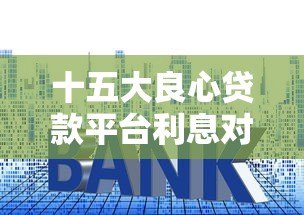 十五大良心贷款平台利息对比:低利率正规渠道推荐 十五大良心贷款平台利息对比:低利率正规渠道推荐