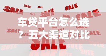 车贷平台怎么选?五大渠道对比分析,帮你省心又省钱 车贷平台怎么选?五大渠道对比分析,帮你省心又省钱