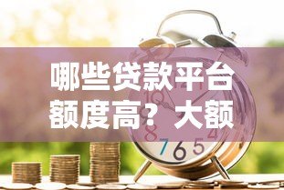 哪些贷款平台额度高?大额借款渠道推荐 哪些贷款平台额度高?大额借款渠道推荐