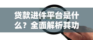 贷款进件平台是什么?全面解析其功能与选择要点 贷款进件平台是什么?全面解析其功能与选择要点
