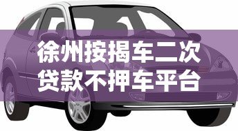 徐州按揭车二次贷款不押车平台全攻略，轻松解决资金难题