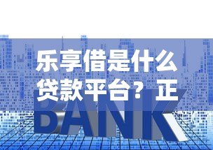 乐享借是什么贷款平台?正规性、利率、申请流程全解析 乐享借是什么贷款平台?正规性、利率、申请流程全解析