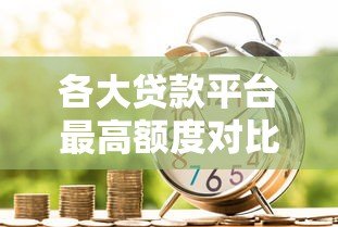 各大贷款平台最高额度对比:你能借到多少钱? 各大贷款平台最高额度对比:你能借到多少钱?