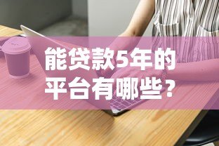 能贷款5年的平台有哪些?这10家正规机构值得考虑 能贷款5年的平台有哪些?这10家正规机构值得考虑