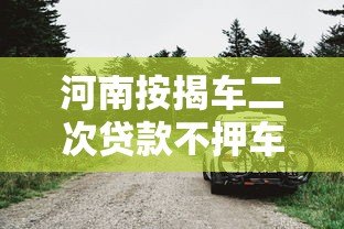 河南按揭车二次贷款不押车平台推荐及申请指南 河南按揭车二次贷款不押车平台推荐及申请指南