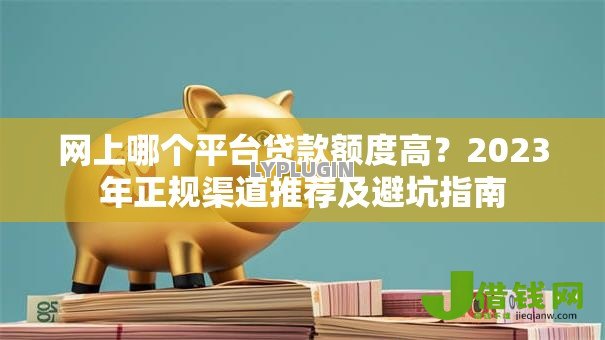 网上哪个平台贷款额度高?2023年正规渠道推荐及避坑指南 网上哪个平台贷款额度高?2023年正规渠道推荐及避坑指南