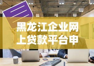 黑龙江企业网上贷款平台申请指南与平台推荐