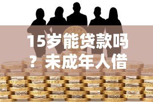 15岁能贷款吗？未成年人借贷风险与法律解读