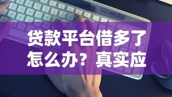 贷款平台借多了怎么办?真实应对策略和解决办法 贷款平台借多了怎么办?真实应对策略和解决办法