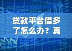 贷款平台借多了怎么办?真实应对策略和解决办法 贷款平台借多了怎么办?真实应对策略和解决办法