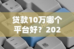 贷款10万哪个平台好?2023正规低息渠道推荐 贷款10万哪个平台好?2023正规低息渠道推荐