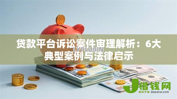 贷款平台诉讼案件审理解析:6大典型案例与法律启示 贷款平台诉讼案件审理解析:6大典型案例与法律启示