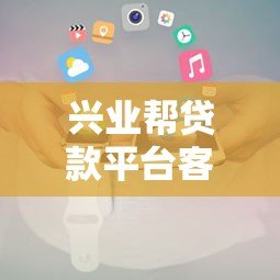 兴业帮贷款平台客服电话及联系方式指南 兴业帮贷款平台客服电话及联系方式指南