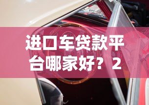 进口车贷款平台哪家好?2023年靠谱平台对比推荐 进口车贷款平台哪家好?2023年靠谱平台对比推荐