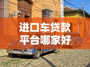 进口车贷款平台哪家好?2023年靠谱平台对比推荐 进口车贷款平台哪家好?2023年靠谱平台对比推荐