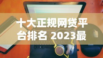十大正规网贷平台排名 2023最新靠谱榜单 十大正规网贷平台排名 2023最新靠谱榜单