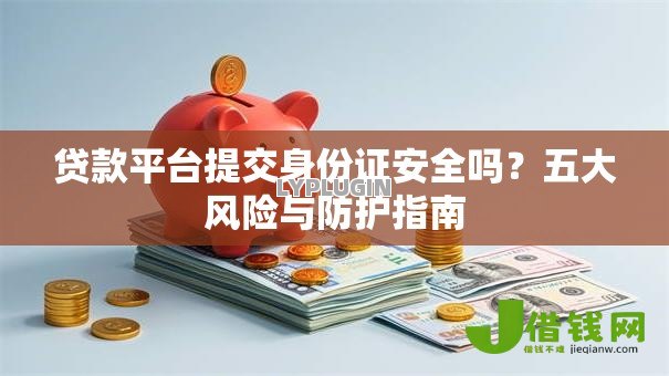 贷款平台提交身份证安全吗？五大风险与防护指南