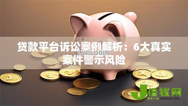 贷款平台诉讼案例解析:6大真实案件警示风险 贷款平台诉讼案例解析:6大真实案件警示风险