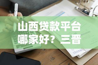山西贷款平台哪家好?三晋贷款码官网助你快速解决资金需求 山西贷款平台哪家好?三晋贷款码官网助你快速解决资金需求
