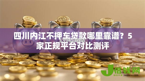 四川内江不押车贷款哪里靠谱?5家正规平台对比测评 四川内江不押车贷款哪里靠谱?5家正规平台对比测评