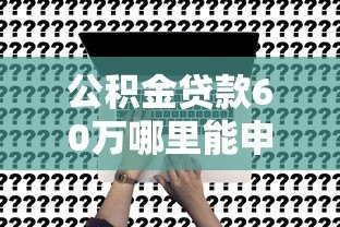 公积金贷款60万哪里能申请?这5个正规平台最靠谱 公积金贷款60万哪里能申请?这5个正规平台最靠谱